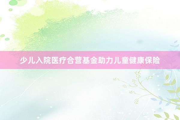 少儿入院医疗合营基金助力儿童健康保险